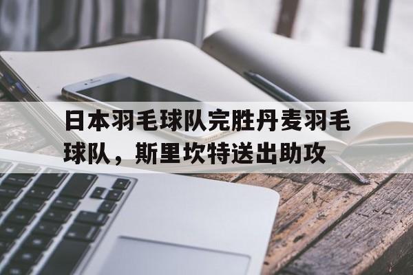 九游游戏-关于日本羽毛球队完胜丹麦羽毛球队，斯里坎特送出助攻的信息