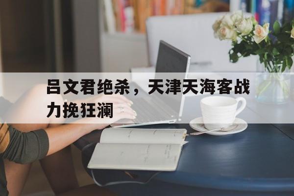 九游体育直播-包含吕文君绝杀，天津天海客战力挽狂澜的词条