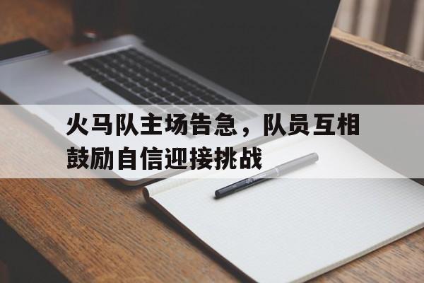 九游中国-包含火马队主场告急，队员互相鼓励自信迎接挑战的词条